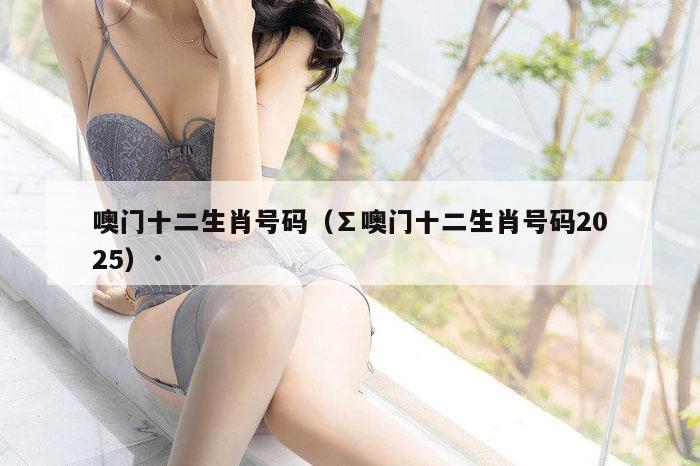 噢门十二生肖号码（∑噢门十二生肖号码2025）·